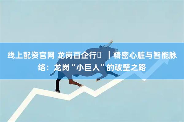线上配资官网 龙岗百企行㉝｜精密心脏与智能脉络：龙岗“小巨人”的破壁之路