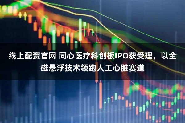 线上配资官网 同心医疗科创板IPO获受理，以全磁悬浮技术领跑人工心脏赛道