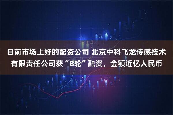 目前市场上好的配资公司 北京中科飞龙传感技术有限责任公司获“B轮”融资，金额近亿人民币