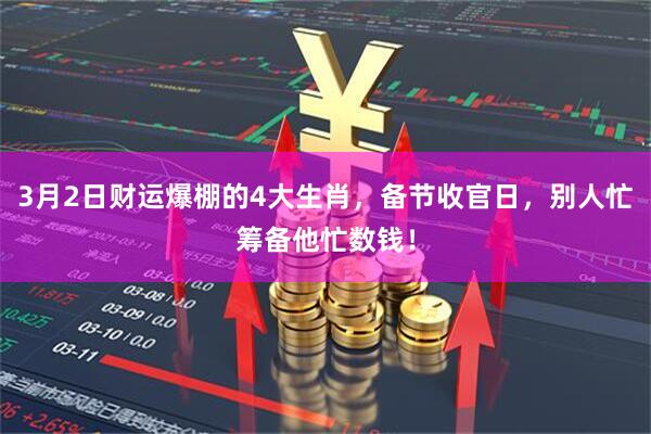 3月2日财运爆棚的4大生肖，备节收官日，别人忙筹备他忙数钱！
