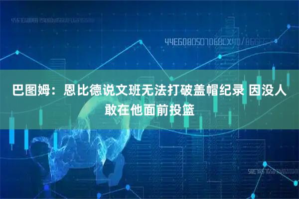 巴图姆：恩比德说文班无法打破盖帽纪录 因没人敢在他面前投篮