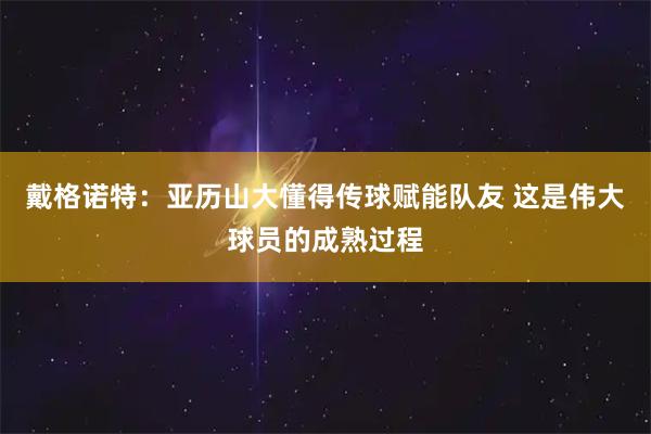戴格诺特：亚历山大懂得传球赋能队友 这是伟大球员的成熟过程