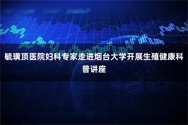 毓璜顶医院妇科专家走进烟台大学开展生殖健康科普讲座